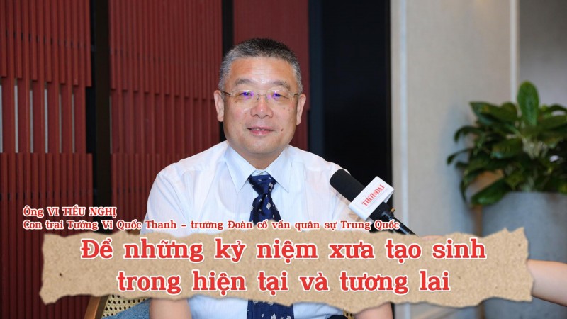 Ông Vi Tiêu Nghị, con trai Tướng Vi Quốc Thanh - trưởng Đoàn cố vấn quân sự Trung Quốc: Để những kỷ niệm xưa tạo sinh trong hiện tại và tương lai